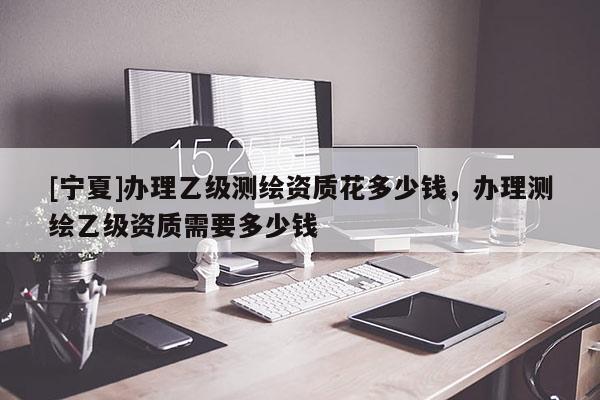[寧夏]辦理乙級(jí)測(cè)繪資質(zhì)花多少錢，辦理測(cè)繪乙級(jí)資質(zhì)需要多少錢