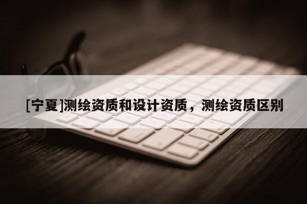[寧夏]測(cè)繪資質(zhì)和設(shè)計(jì)資質(zhì)，測(cè)繪資質(zhì)區(qū)別