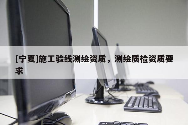 [寧夏]施工驗(yàn)線測(cè)繪資質(zhì)，測(cè)繪質(zhì)檢資質(zhì)要求