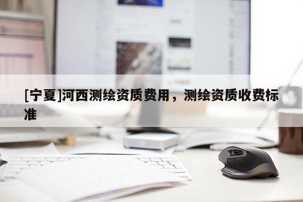 [寧夏]河西測繪資質(zhì)費用，測繪資質(zhì)收費標準