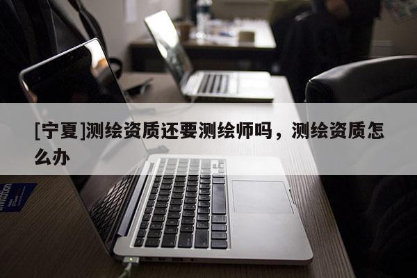 [寧夏]測(cè)繪資質(zhì)還要測(cè)繪師嗎，測(cè)繪資質(zhì)怎么辦