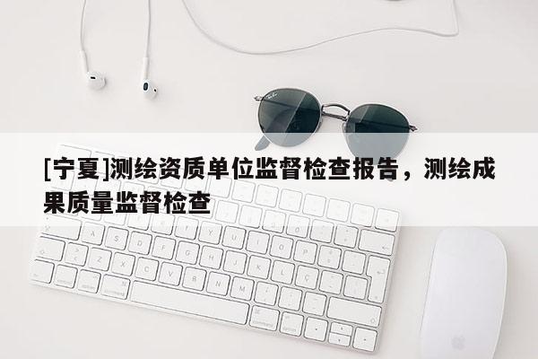 [寧夏]測(cè)繪資質(zhì)單位監(jiān)督檢查報(bào)告，測(cè)繪成果質(zhì)量監(jiān)督檢查