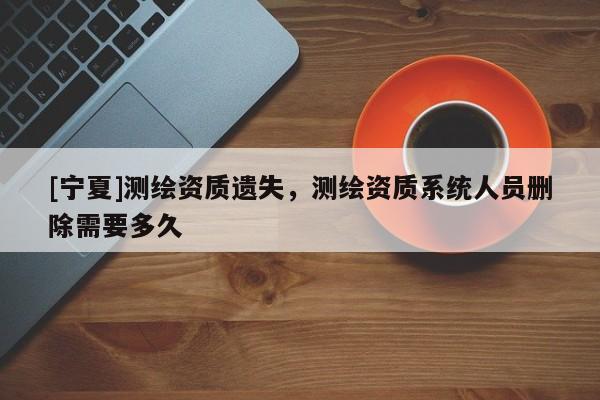 [寧夏]測繪資質(zhì)遺失，測繪資質(zhì)系統(tǒng)人員刪除需要多久