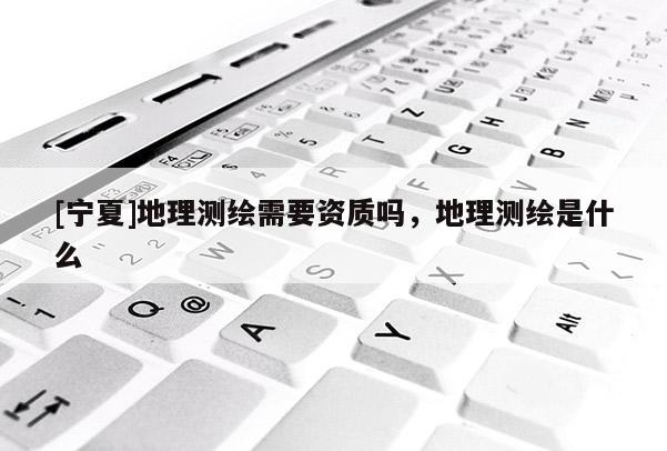 [寧夏]地理測(cè)繪需要資質(zhì)嗎，地理測(cè)繪是什么