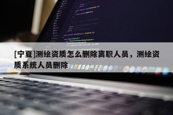 [寧夏]測繪資質怎么刪除離職人員，測繪資質系統(tǒng)人員刪除