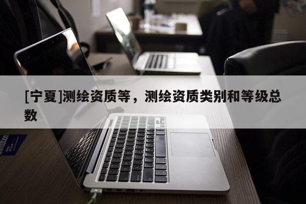 [寧夏]測繪資質(zhì)等，測繪資質(zhì)類別和等級總數(shù)