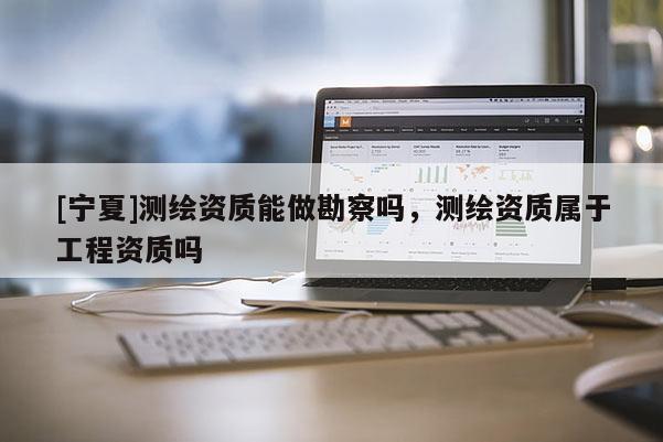 [寧夏]測繪資質(zhì)能做勘察嗎，測繪資質(zhì)屬于工程資質(zhì)嗎