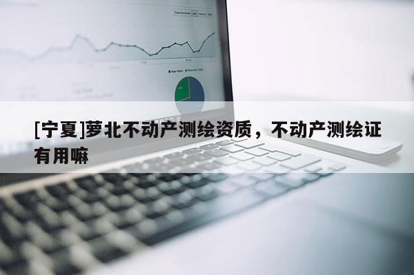 [寧夏]蘿北不動(dòng)產(chǎn)測(cè)繪資質(zhì)，不動(dòng)產(chǎn)測(cè)繪證有用嘛