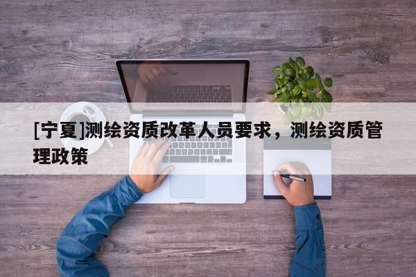 [寧夏]測繪資質改革人員要求，測繪資質管理政策
