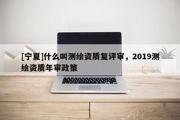 [寧夏]什么叫測繪資質復評審，2019測繪資質年審政策