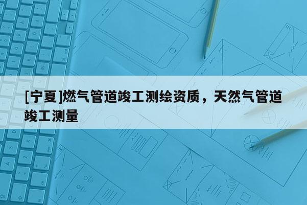 [寧夏]燃?xì)夤艿揽⒐y(cè)繪資質(zhì)，天然氣管道竣工測(cè)量