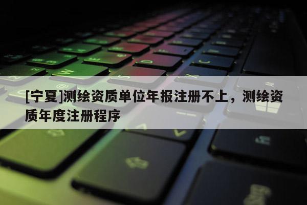 [寧夏]測(cè)繪資質(zhì)單位年報(bào)注冊(cè)不上，測(cè)繪資質(zhì)年度注冊(cè)程序