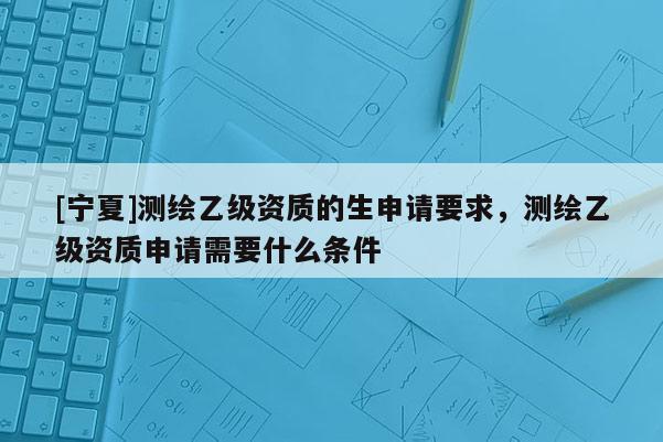 [寧夏]測繪乙級資質(zhì)的生申請要求，測繪乙級資質(zhì)申請需要什么條件