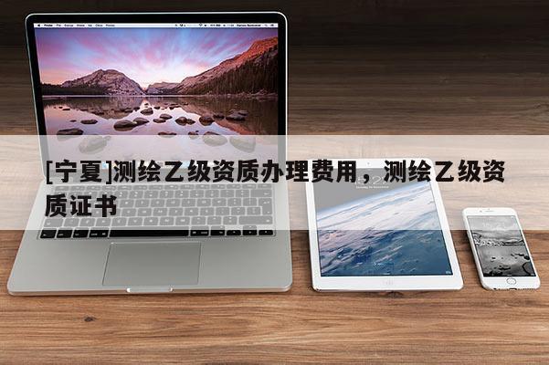 [寧夏]測(cè)繪乙級(jí)資質(zhì)辦理費(fèi)用，測(cè)繪乙級(jí)資質(zhì)證書(shū)