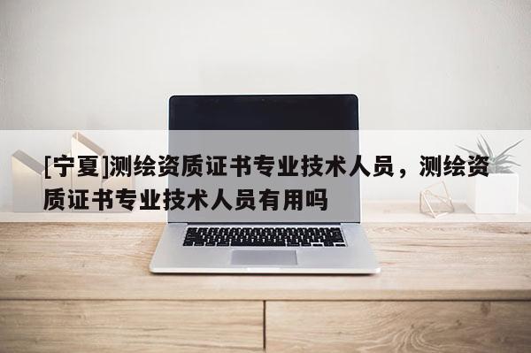 [寧夏]測繪資質(zhì)證書專業(yè)技術(shù)人員，測繪資質(zhì)證書專業(yè)技術(shù)人員有用嗎