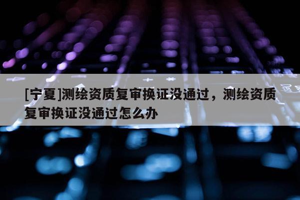 [寧夏]測繪資質(zhì)復審換證沒通過，測繪資質(zhì)復審換證沒通過怎么辦