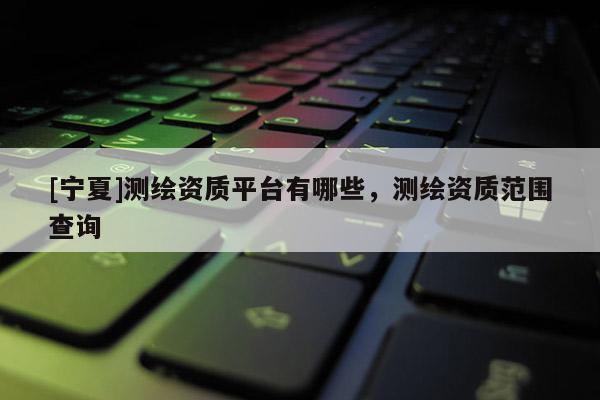 [寧夏]測繪資質(zhì)平臺有哪些，測繪資質(zhì)范圍查詢