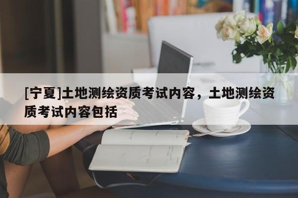 [寧夏]土地測(cè)繪資質(zhì)考試內(nèi)容，土地測(cè)繪資質(zhì)考試內(nèi)容包括