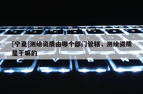 [寧夏]測(cè)繪資質(zhì)由哪個(gè)部門(mén)管轄，測(cè)繪資質(zhì)是干嘛的