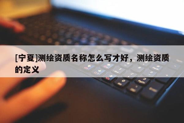 [寧夏]測繪資質名稱怎么寫才好，測繪資質的定義