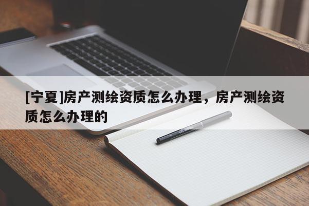[寧夏]房產(chǎn)測(cè)繪資質(zhì)怎么辦理，房產(chǎn)測(cè)繪資質(zhì)怎么辦理的