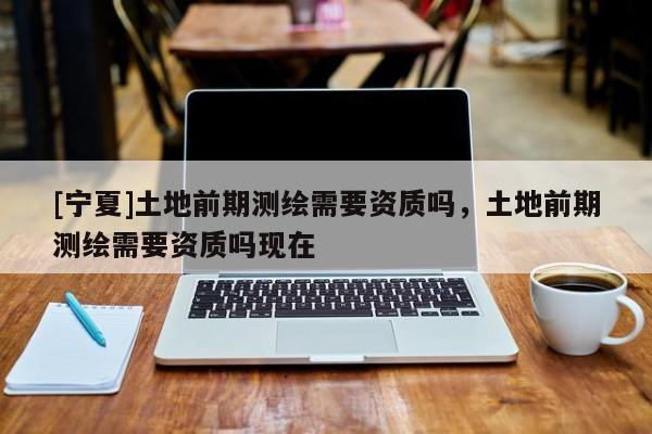[寧夏]土地前期測(cè)繪需要資質(zhì)嗎，土地前期測(cè)繪需要資質(zhì)嗎現(xiàn)在