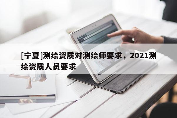 [寧夏]測(cè)繪資質(zhì)對(duì)測(cè)繪師要求，2021測(cè)繪資質(zhì)人員要求