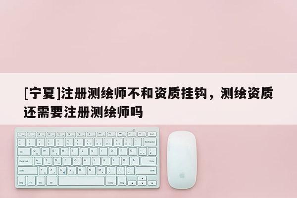 [寧夏]注冊測繪師不和資質(zhì)掛鉤，測繪資質(zhì)還需要注冊測繪師嗎
