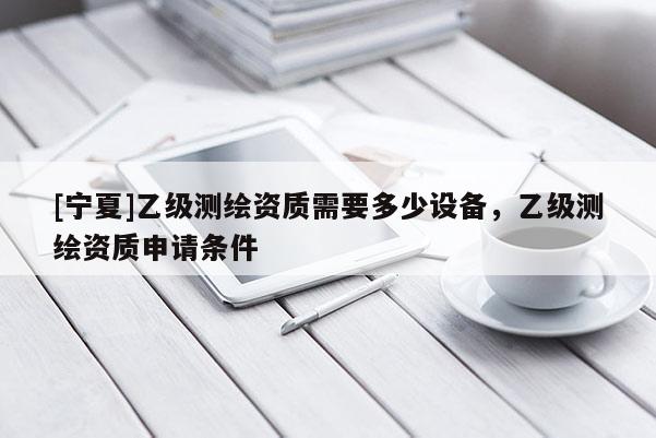 [寧夏]乙級(jí)測(cè)繪資質(zhì)需要多少設(shè)備，乙級(jí)測(cè)繪資質(zhì)申請(qǐng)條件