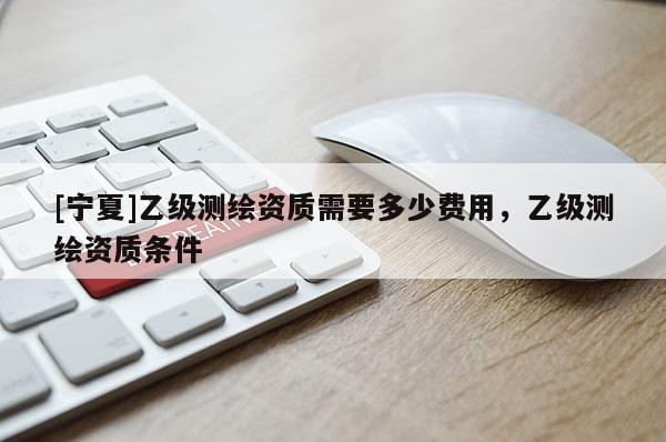 [寧夏]乙級(jí)測(cè)繪資質(zhì)需要多少費(fèi)用，乙級(jí)測(cè)繪資質(zhì)條件