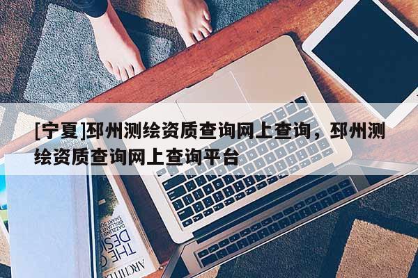 [寧夏]邳州測繪資質(zhì)查詢網(wǎng)上查詢，邳州測繪資質(zhì)查詢網(wǎng)上查詢平臺