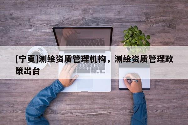 [寧夏]測(cè)繪資質(zhì)管理機(jī)構(gòu)，測(cè)繪資質(zhì)管理政策出臺(tái)