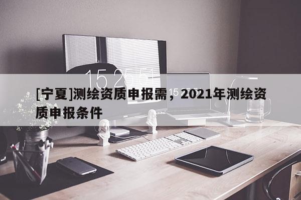 [寧夏]測繪資質(zhì)申報需，2021年測繪資質(zhì)申報條件