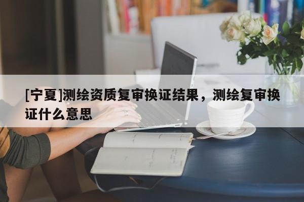 [寧夏]測繪資質(zhì)復(fù)審換證結(jié)果，測繪復(fù)審換證什么意思