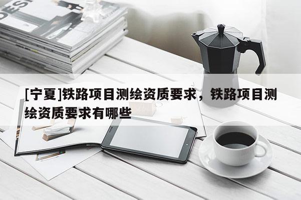 [寧夏]鐵路項(xiàng)目測繪資質(zhì)要求，鐵路項(xiàng)目測繪資質(zhì)要求有哪些