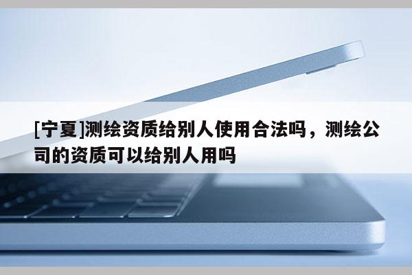 [寧夏]測(cè)繪資質(zhì)給別人使用合法嗎，測(cè)繪公司的資質(zhì)可以給別人用嗎