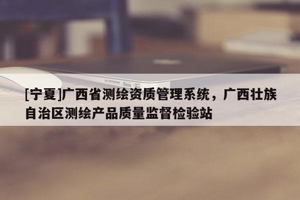 [寧夏]廣西省測繪資質(zhì)管理系統(tǒng)，廣西壯族自治區(qū)測繪產(chǎn)品質(zhì)量監(jiān)督檢驗(yàn)站