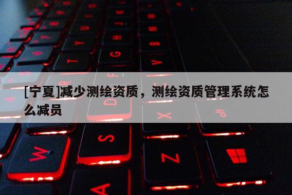 [寧夏]減少測繪資質(zhì)，測繪資質(zhì)管理系統(tǒng)怎么減員