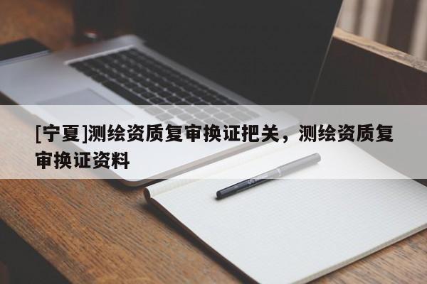[寧夏]測(cè)繪資質(zhì)復(fù)審換證把關(guān)，測(cè)繪資質(zhì)復(fù)審換證資料