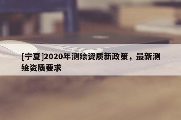 [寧夏]2020年測(cè)繪資質(zhì)新政策，最新測(cè)繪資質(zhì)要求