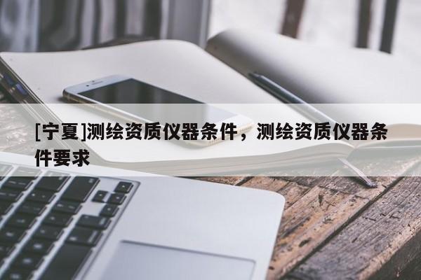 [寧夏]測(cè)繪資質(zhì)儀器條件，測(cè)繪資質(zhì)儀器條件要求