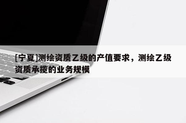 [寧夏]測繪資質(zhì)乙級的產(chǎn)值要求，測繪乙級資質(zhì)承攬的業(yè)務(wù)規(guī)模