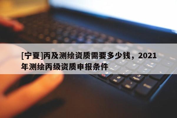 [寧夏]丙及測(cè)繪資質(zhì)需要多少錢，2021年測(cè)繪丙級(jí)資質(zhì)申報(bào)條件