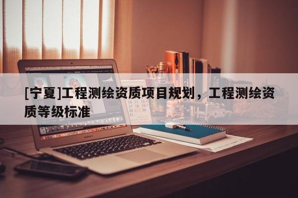 [寧夏]工程測繪資質(zhì)項(xiàng)目規(guī)劃，工程測繪資質(zhì)等級標(biāo)準(zhǔn)