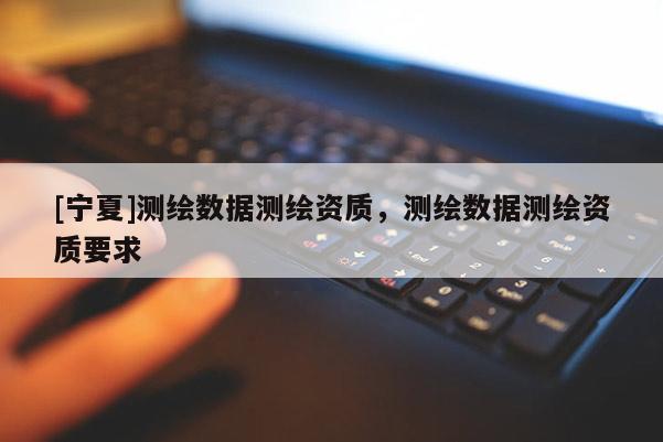 [寧夏]測(cè)繪數(shù)據(jù)測(cè)繪資質(zhì)，測(cè)繪數(shù)據(jù)測(cè)繪資質(zhì)要求