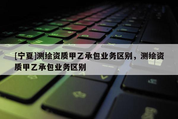 [寧夏]測繪資質(zhì)甲乙承包業(yè)務(wù)區(qū)別，測繪資質(zhì)甲乙承包業(yè)務(wù)區(qū)別