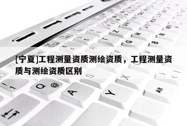 [寧夏]工程測量資質(zhì)測繪資質(zhì)，工程測量資質(zhì)與測繪資質(zhì)區(qū)別