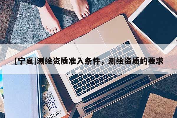 [寧夏]測繪資質(zhì)準(zhǔn)入條件，測繪資質(zhì)的要求