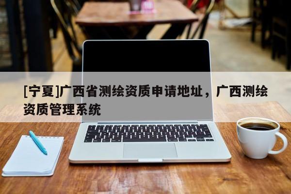 [寧夏]廣西省測(cè)繪資質(zhì)申請(qǐng)地址，廣西測(cè)繪資質(zhì)管理系統(tǒng)