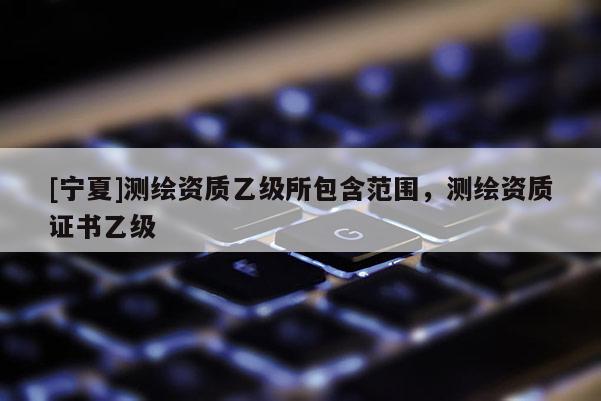 [寧夏]測繪資質(zhì)乙級所包含范圍，測繪資質(zhì)證書乙級